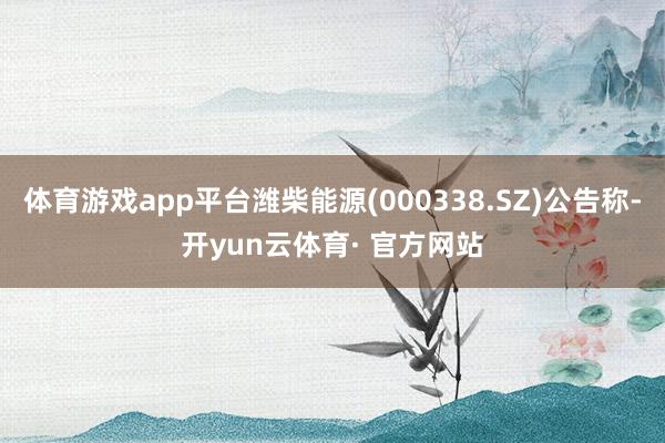 体育游戏app平台潍柴能源(000338.SZ)公告称-开yun云体育· 官方网站