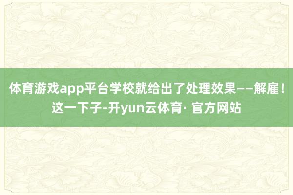 体育游戏app平台学校就给出了处理效果——解雇！这一下子-开yun云体育· 官方网站