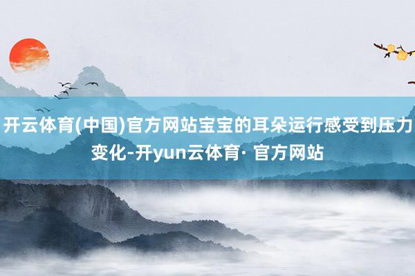 开云体育(中国)官方网站宝宝的耳朵运行感受到压力变化-开yun云体育· 官方网站