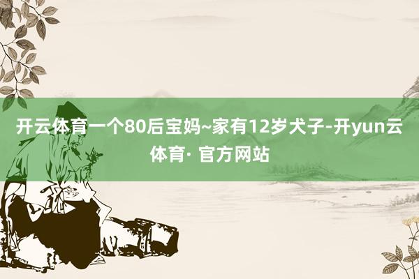 开云体育一个80后宝妈~家有12岁犬子-开yun云体育· 官方网站