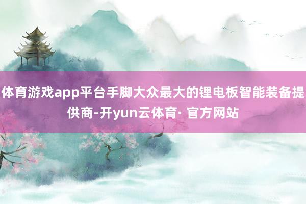 体育游戏app平台手脚大众最大的锂电板智能装备提供商-开yun云体育· 官方网站