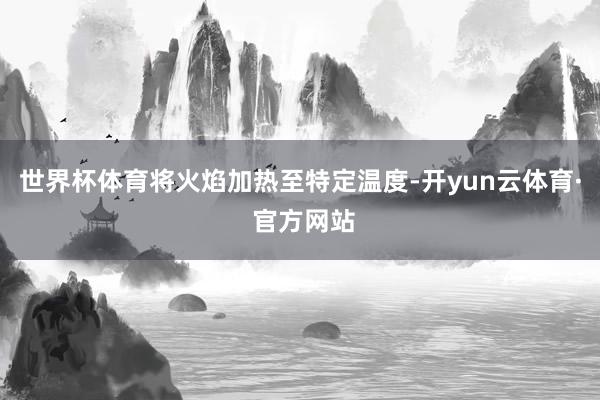 世界杯体育将火焰加热至特定温度-开yun云体育· 官方网站