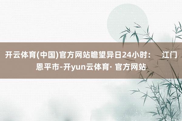 开云体育(中国)官方网站瞻望异日24小时: 江门恩平市-开yun云体育· 官方网站