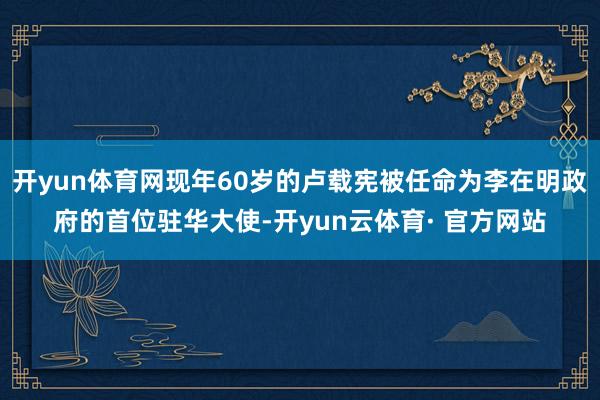 开yun体育网现年60岁的卢载宪被任命为李在明政府的首位驻华大使-开yun云体育· 官方网站