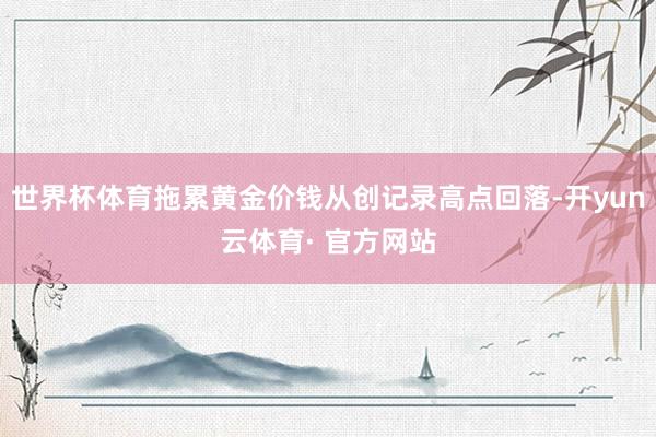 世界杯体育拖累黄金价钱从创记录高点回落-开yun云体育· 官方网站