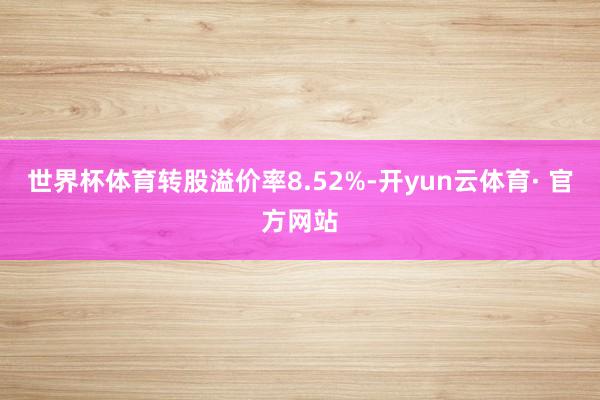 世界杯体育转股溢价率8.52%-开yun云体育· 官方网站