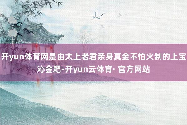 开yun体育网是由太上老君亲身真金不怕火制的上宝沁金耙-开yun云体育· 官方网站
