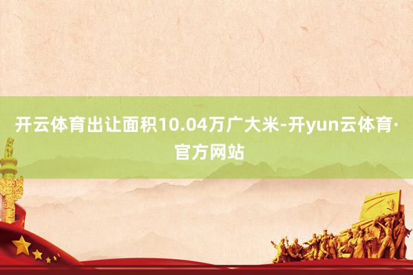 开云体育出让面积10.04万广大米-开yun云体育· 官方网站