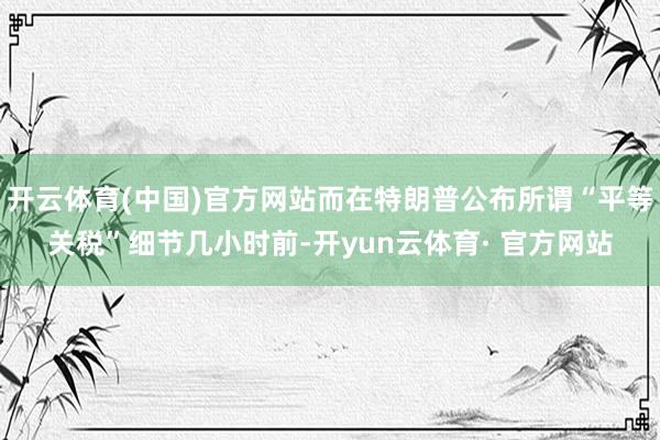 开云体育(中国)官方网站而在特朗普公布所谓“平等关税”细节几小时前-开yun云体育· 官方网站