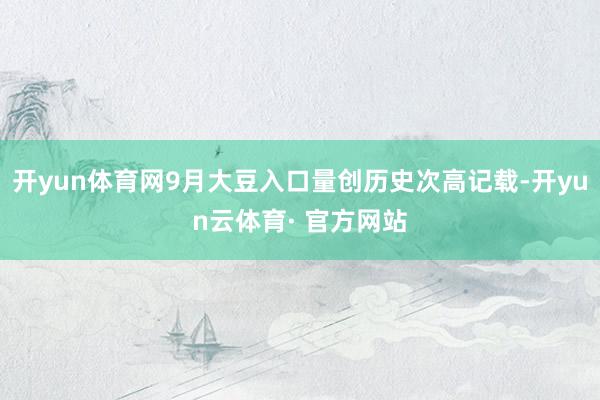 开yun体育网9月大豆入口量创历史次高记载-开yun云体育· 官方网站