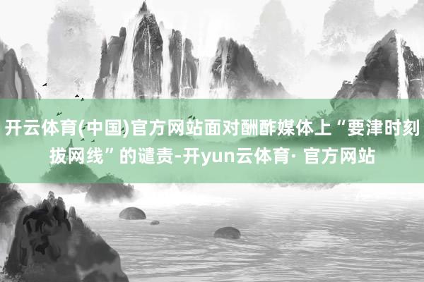 开云体育(中国)官方网站面对酬酢媒体上“要津时刻拔网线”的谴责-开yun云体育· 官方网站