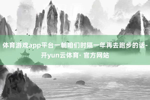 体育游戏app平台一朝咱们时隔一年再去跑步的话-开yun云体育· 官方网站