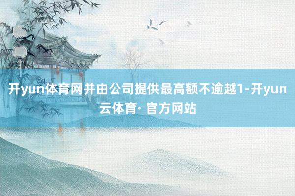 开yun体育网并由公司提供最高额不逾越1-开yun云体育· 官方网站
