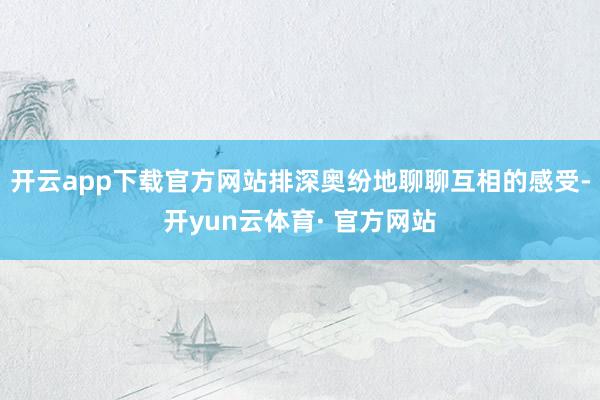 开云app下载官方网站排深奥纷地聊聊互相的感受-开yun云体育· 官方网站
