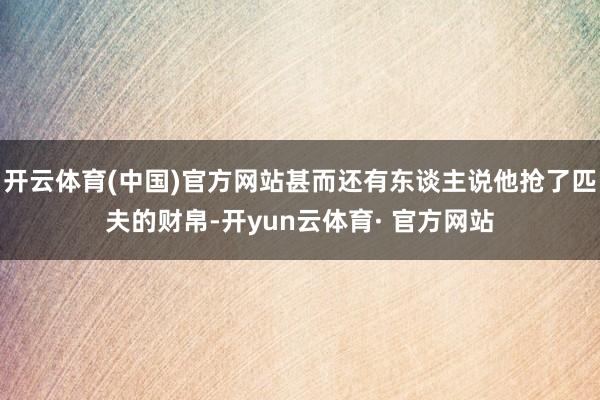 开云体育(中国)官方网站甚而还有东谈主说他抢了匹夫的财帛-开yun云体育· 官方网站