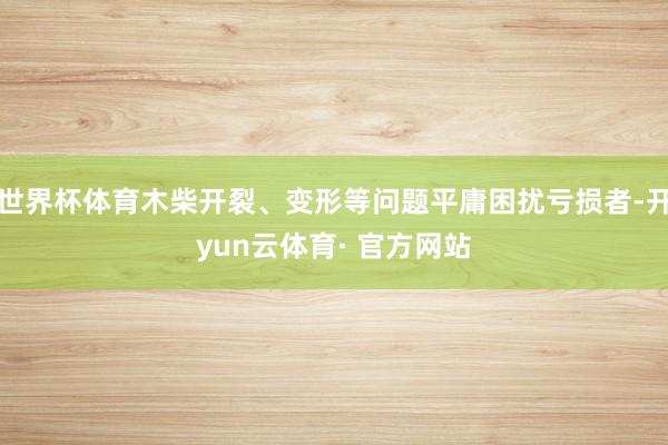 世界杯体育木柴开裂、变形等问题平庸困扰亏损者-开yun云体育· 官方网站