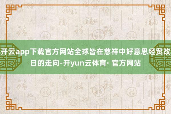 开云app下载官方网站全球皆在慈祥中好意思经贸改日的走向-开yun云体育· 官方网站