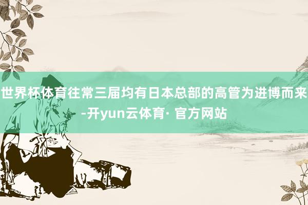 世界杯体育往常三届均有日本总部的高管为进博而来-开yun云体育· 官方网站