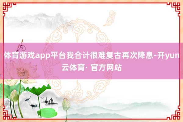 体育游戏app平台我合计很难复古再次降息-开yun云体育· 官方网站