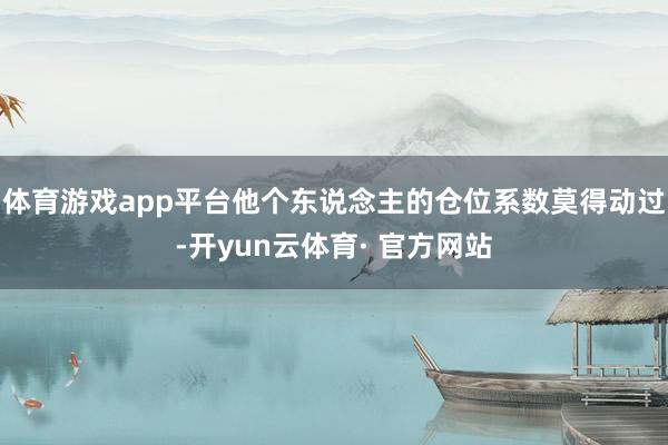体育游戏app平台他个东说念主的仓位系数莫得动过-开yun云体育· 官方网站
